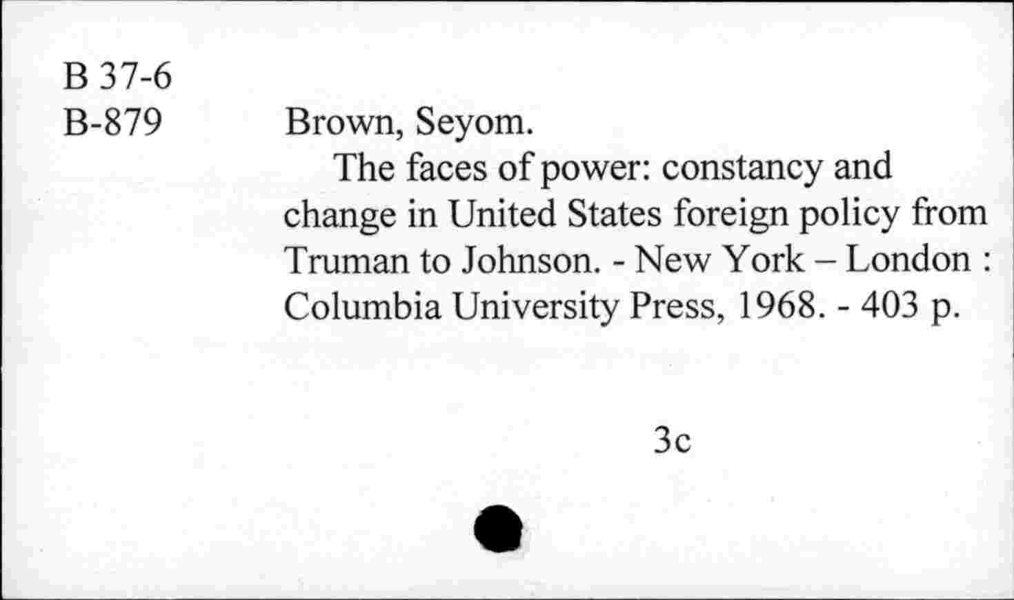 ﻿B37-6
B-879 Brown, Seyom.
The faces of power: constancy and change in United States foreign policy from Truman to Johnson. - New York - London : Columbia University Press, 1968. - 403 p.
3c